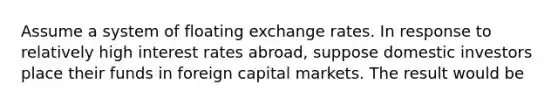 Assume a system of floating exchange rates. In response to relatively high interest rates abroad, suppose domestic investors place their funds in foreign capital markets. The result would be