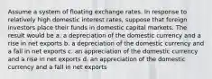 Assume a system of floating exchange rates. In response to relatively high domestic interest rates, suppose that foreign investors place their funds in domestic capital markets. The result would be a. a depreciation of the domestic currency and a rise in net exports b. a depreciation of the domestic currency and a fall in net exports c. an appreciation of the domestic currency and a rise in net exports d. an appreciation of the domestic currency and a fall in net exports