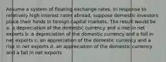 Assume a system of floating exchange rates. In response to relatively high interest rates abroad, suppose domestic investors place their funds in foreign capital markets. The result would be a. a depreciation of the domestic currency and a rise in net exports b. a depreciation of the domestic currency and a fall in net exports c. an appreciation of the domestic currency and a rise in net exports d. an appreciation of the domestic currency and a fall in net exports