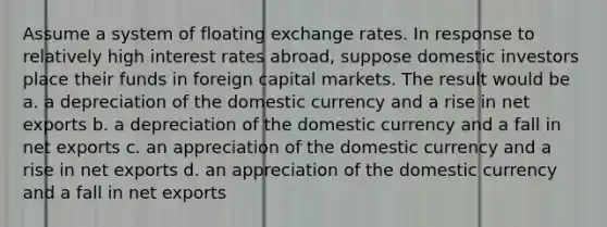 Assume a system of floating exchange rates. In response to relatively high interest rates abroad, suppose domestic investors place their funds in foreign capital markets. The result would be a. a depreciation of the domestic currency and a rise in net exports b. a depreciation of the domestic currency and a fall in net exports c. an appreciation of the domestic currency and a rise in net exports d. an appreciation of the domestic currency and a fall in net exports