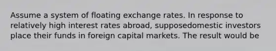 Assume a system of floating exchange rates. In response to relatively high interest rates abroad, supposedomestic investors place their funds in foreign capital markets. The result would be