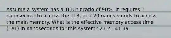 Assume a system has a TLB hit ratio of 90%. It requires 1 nanosecond to access the TLB, and 20 nanoseconds to access the main memory. What is the effective memory access time (EAT) in nanoseconds for this system? 23 21 41 39