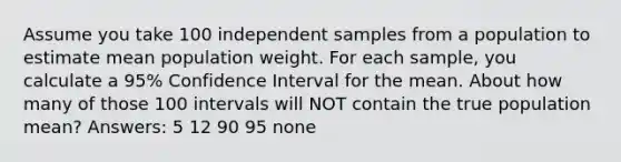 Assume you take 100 independent samples from a population to estimate mean population weight. For each sample, you calculate a 95% Confidence Interval for the mean. About how many of those 100 intervals will NOT contain the true population mean? Answers: 5 12 90 95 none