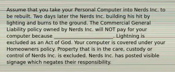 Assume that you take your Personal Computer into Nerds Inc. to be rebuilt. Two days later the Nerds Inc. building his hit by lighting and burns to the ground. The Commercial General Liability policy owned by Nerds Inc. will NOT pay for your computer because ________________________. Lightning is excluded as an Act of God. Your computer is covered under your Homeowners policy. Property that is in the care, custody or control of Nerds Inc. is excluded. Nerds Inc. has posted visible signage which negates their responsibility.