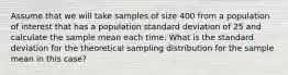 Assume that we will take samples of size 400 from a population of interest that has a population standard deviation of 25 and calculate the sample mean each time. What is the standard deviation for the theoretical sampling distribution for the sample mean in this case?