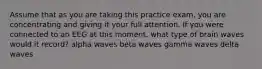 Assume that as you are taking this practice exam, you are concentrating and giving it your full attention. If you were connected to an EEG at this moment, what type of brain waves would it record? alpha waves beta waves gamma waves delta waves