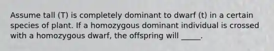 Assume tall (T) is completely dominant to dwarf (t) in a certain species of plant. If a homozygous dominant individual is crossed with a homozygous dwarf, the offspring will _____.