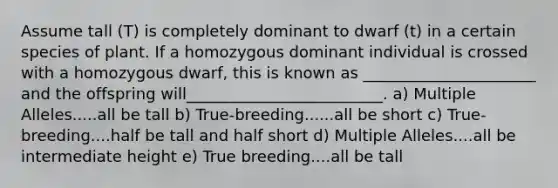 Assume tall (T) is completely dominant to dwarf (t) in a certain species of plant. If a homozygous dominant individual is crossed with a homozygous dwarf, this is known as ______________________ and the offspring will_________________________. a) Multiple Alleles.....all be tall b) True-breeding......all be short c) True-breeding....half be tall and half short d) Multiple Alleles....all be intermediate height e) True breeding....all be tall