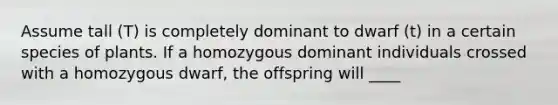 Assume tall (T) is completely dominant to dwarf (t) in a certain species of plants. If a homozygous dominant individuals crossed with a homozygous dwarf, the offspring will ____