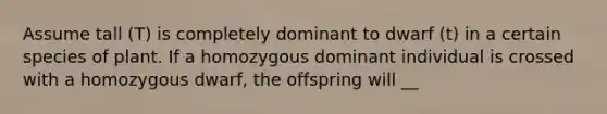 Assume tall (T) is completely dominant to dwarf (t) in a certain species of plant. If a homozygous dominant individual is crossed with a homozygous dwarf, the offspring will __