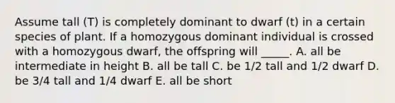 Assume tall (T) is completely dominant to dwarf (t) in a certain species of plant. If a homozygous dominant individual is crossed with a homozygous dwarf, the offspring will _____. A. all be intermediate in height B. all be tall C. be 1/2 tall and 1/2 dwarf D. be 3/4 tall and 1/4 dwarf E. all be short