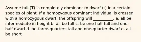 Assume tall (T) is completely dominant to dwarf (t) in a certain species of plant. If a homozygous dominant individual is crossed with a homozygous dwarf, the offspring will __________. a. all be intermediate in height b. all be tall c. be one-half tall and one-half dwarf d. be three-quarters tall and one-quarter dwarf e. all be short