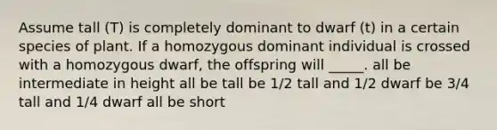 Assume tall (T) is completely dominant to dwarf (t) in a certain species of plant. If a homozygous dominant individual is crossed with a homozygous dwarf, the offspring will _____. all be intermediate in height all be tall be 1/2 tall and 1/2 dwarf be 3/4 tall and 1/4 dwarf all be short