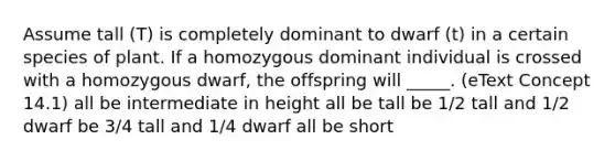 Assume tall (T) is completely dominant to dwarf (t) in a certain species of plant. If a homozygous dominant individual is crossed with a homozygous dwarf, the offspring will _____. (eText Concept 14.1) all be intermediate in height all be tall be 1/2 tall and 1/2 dwarf be 3/4 tall and 1/4 dwarf all be short