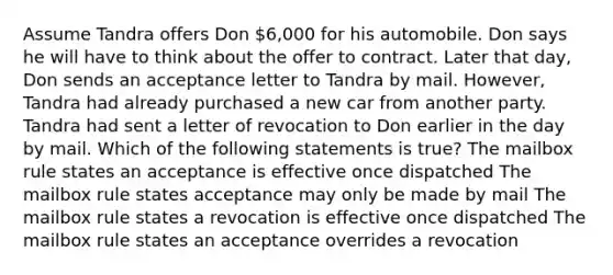 Assume Tandra offers Don 6,000 for his automobile. Don says he will have to think about the offer to contract. Later that day, Don sends an acceptance letter to Tandra by mail. However, Tandra had already purchased a new car from another party. Tandra had sent a letter of revocation to Don earlier in the day by mail. Which of the following statements is true? The mailbox rule states an acceptance is effective once dispatched The mailbox rule states acceptance may only be made by mail The mailbox rule states a revocation is effective once dispatched The mailbox rule states an acceptance overrides a revocation