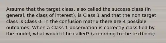 Assume that the target class, also called the success class (in general, the class of interest), is Class 1 and that the non target class is Class 0. In the confusion matrix there are 4 possible outcomes. When a Class 1 observation is correctly classified by the model, what would it be called? (according to the textbook)