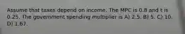 Assume that taxes depend on income. The MPC is 0.8 and t is 0.25. The government spending multiplier is A) 2.5. B) 5. C) 10. D) 1.67.