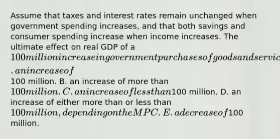 Assume that taxes and interest rates remain unchanged when government spending increases, and that both savings and consumer spending increase when income increases. The ultimate effect on real GDP of a 100 million increase in government purchases of goods and services will be A. an increase of100 million. B. an increase of more than 100 million. C. an increase of less than100 million. D. an increase of either more than or less than 100 million, depending on the MPC. E. a decrease of100 million.