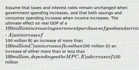 Assume that taxes and interest rates remain unchanged when government spending increases, and that both savings and consumer spending increase when income increases. The ultimate effect on real GDP of a 100 million increase in government purchases of goods and services will be: A) an increase of100 million B) an increase of <a href='https://www.questionai.com/knowledge/keWHlEPx42-more-than' class='anchor-knowledge'>more than</a> 100 million C) an increase of <a href='https://www.questionai.com/knowledge/k7BtlYpAMX-less-than' class='anchor-knowledge'>less than</a>100 million D) an increase of either more than or less than 100 million, depending on the MPC. E) a decrease of100 million