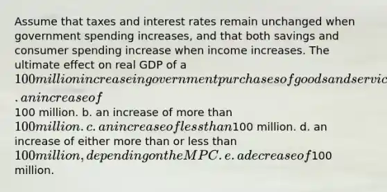 Assume that taxes and interest rates remain unchanged when government spending increases, and that both savings and consumer spending increase when income increases. The ultimate effect on real GDP of a 100 million increase in government purchases of goods and services will be a. an increase of100 million. b. an increase of more than 100 million. c. an increase of less than100 million. d. an increase of either more than or less than 100 million, depending on the MPC. e. a decrease of100 million.