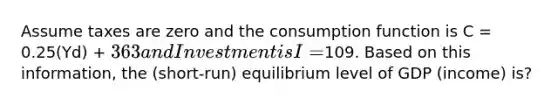 Assume taxes are zero and the consumption function is C = 0.25(Yd) + 363 and Investment is I =109. Based on this information, the (short-run) equilibrium level of GDP (income) is?