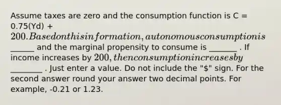 Assume taxes are zero and the consumption function is C = 0.75(Yd) + 200. Based on this information, autonomous consumption is______ and the marginal propensity to consume is _______ . If income increases by 200, then consumption increases by________ . Just enter a value. Do not include the "" sign. For the second answer round your answer two decimal points. For example, -0.21 or 1.23.