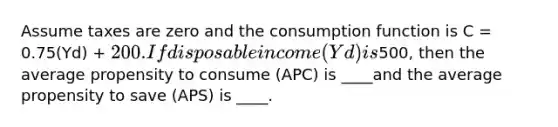 Assume taxes are zero and the consumption function is C = 0.75(Yd) + 200. If disposable income (Yd) is500, then the average propensity to consume (APC) is ____and the average propensity to save (APS) is ____.