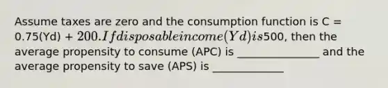 Assume taxes are zero and the consumption function is C = 0.75(Yd) + 200. If disposable income (Yd) is500, then the average propensity to consume (APC) is _______________ and the average propensity to save (APS) is _____________