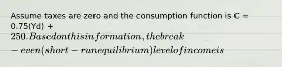 Assume taxes are zero and the consumption function is C = 0.75(Yd) + 250. Based on this information, the break-even (short-run equilibrium) level of income is