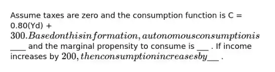 Assume taxes are zero and the consumption function is C = 0.80(Yd) + 300. Based on this information, autonomous consumption is____ and the marginal propensity to consume is ___ . If income increases by 200, then consumption increases by___ .