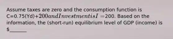 Assume taxes are zero and the consumption function is C=0.75(Yd)+200 and Investment is I=200. Based on the information, the (short-run) equilibrium level of GDP (income) is _______