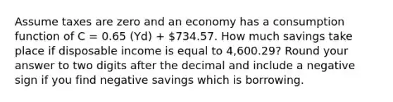 Assume taxes are zero and an economy has a consumption function of C = 0.65 (Yd) + 734.57. How much savings take place if disposable income is equal to 4,600.29? Round your answer to two digits after the decimal and include a negative sign if you find negative savings which is borrowing.