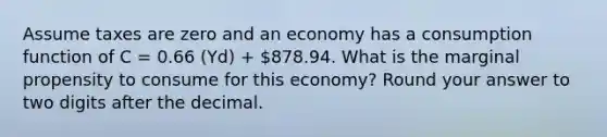 Assume taxes are zero and an economy has a consumption function of C = 0.66 (Yd) + 878.94. What is the marginal propensity to consume for this economy? Round your answer to two digits after the decimal.