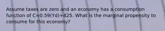 Assume taxes are zero and an economy has a consumption function of C=0.59(Yd)+425. What is the marginal propensity to consume for this economy?