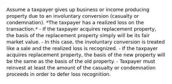 Assume a taxpayer gives up business or income producing property due to an involuntary conversion (casualty or condemnation). *The taxpayer has a realized loss on the transaction.* - If the taxpayer acquires replacement property, the basis of the replacement property simply will be its fair market value. - In this case, the involuntary conversion is treated like a sale and the realized loss is recognized. - If the taxpayer acquires replacement property, the basis of the new property will be the same as the basis of the old property. - Taxpayer must reinvest at least the amount of the casualty or condemnation proceeds in order to defer loss recognition.