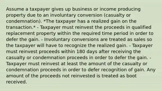 Assume a taxpayer gives up business or income producing property due to an involuntary conversion (casualty or condemnation). *The taxpayer has a realized gain on the transaction.* - Taxpayer must reinvest the proceeds in qualified replacement property within the required time period in order to defer the gain. - Involuntary conversions are treated as sales so the taxpayer will have to recognize the realized gain. - Taxpayer must reinvest proceeds within 180 days after receiving the casualty or condemnation proceeds in order to defer the gain. - Taxpayer must reinvest at least the amount of the casualty or condemnation proceeds in order to defer recognition of gain. Any amount of the proceeds not reinvested is treated as boot received.