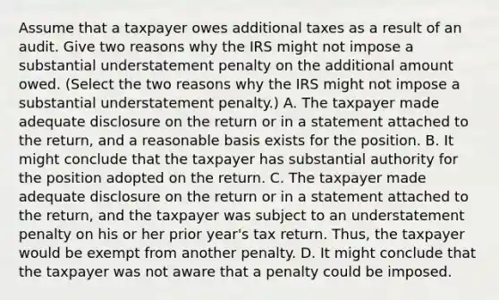 Assume that a taxpayer owes additional taxes as a result of an audit. Give two reasons why the IRS might not impose a substantial understatement penalty on the additional amount owed. ​(Select the two reasons why the IRS might not impose a substantial understatement​ penalty.) A. The taxpayer made adequate disclosure on the return or in a statement attached to the​ return, and a reasonable basis exists for the position. B. It might conclude that the taxpayer has substantial authority for the position adopted on the return. C. The taxpayer made adequate disclosure on the return or in a statement attached to the​ return, and the taxpayer was subject to an understatement penalty on his or her prior​ year's tax return.​ Thus, the taxpayer would be exempt from another penalty. D. It might conclude that the taxpayer was not aware that a penalty could be imposed.