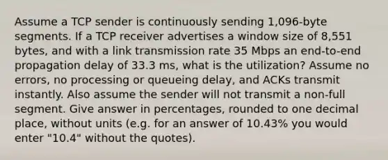 Assume a TCP sender is continuously sending 1,096-byte segments. If a TCP receiver advertises a window size of 8,551 bytes, and with a link transmission rate 35 Mbps an end-to-end propagation delay of 33.3 ms, what is the utilization? Assume no errors, no processing or queueing delay, and ACKs transmit instantly. Also assume the sender will not transmit a non-full segment. Give answer in percentages, rounded to one decimal place, without units (e.g. for an answer of 10.43% you would enter "10.4" without the quotes).