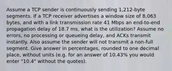 Assume a TCP sender is continuously sending 1,212-byte segments. If a TCP receiver advertises a window size of 8,063 bytes, and with a link transmission rate 41 Mbps an end-to-end propagation delay of 18.7 ms, what is the utilization? Assume no errors, no processing or queueing delay, and ACKs transmit instantly. Also assume the sender will not transmit a non-full segment. Give answer in percentages, rounded to one decimal place, without units (e.g. for an answer of 10.43% you would enter "10.4" without the quotes).