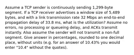 Assume a TCP sender is continuously sending 1,299-byte segment. If a TCP receiver advertises a window size of 5,489 bytes, and with a link transmission rate 32 Mbps an end-to-end propagation delay of 33.8 ms, what is the utilization? Assume no errors, no processing or queueing delay, and ACKs transmit instantly. Also assume the sender will not transmit a non-full segment. Give answer in percentages, rounded to one decimal place, without units (e.g. for an answer of 10.43% you would enter "10.4" without the quotes).