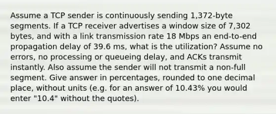 Assume a TCP sender is continuously sending 1,372-byte segments. If a TCP receiver advertises a window size of 7,302 bytes, and with a link transmission rate 18 Mbps an end-to-end propagation delay of 39.6 ms, what is the utilization? Assume no errors, no processing or queueing delay, and ACKs transmit instantly. Also assume the sender will not transmit a non-full segment. Give answer in percentages, rounded to one decimal place, without units (e.g. for an answer of 10.43% you would enter "10.4" without the quotes).