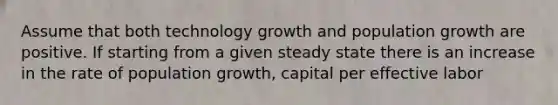 Assume that both technology growth and population growth are positive. If starting from a given steady state there is an increase in the rate of population growth, capital per effective labor