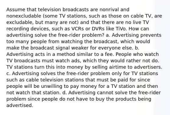 Assume that television broadcasts are nonrival and nonexcludable (some TV stations, such as those on cable TV, are excludable, but many are not) and that there are no live TV recording devices, such as VCRs or DVRs like TiVo. How can advertising solve the free‑rider problem? a. Advertising prevents too many people from watching the broadcast, which would make the broadcast signal weaker for everyone else. b. Advertising acts in a method similar to a fee. People who watch TV broadcasts must watch ads, which they would rather not do. TV stations turn this into money by selling airtime to advertisers. c. Advertising solves the free‑rider problem only for TV stations such as cable television stations that must be paid for since people will be unwilling to pay money for a TV station and then not watch that station. d. Advertising cannot solve the free‑rider problem since people do not have to buy the products being advertised.