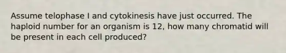 Assume telophase I and cytokinesis have just occurred. The haploid number for an organism is 12, how many chromatid will be present in each cell produced?