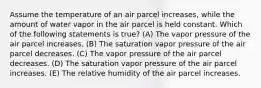 Assume the temperature of an air parcel increases, while the amount of water vapor in the air parcel is held constant. Which of the following statements is true? (A) The vapor pressure of the air parcel increases. (B) The saturation vapor pressure of the air parcel decreases. (C) The vapor pressure of the air parcel decreases. (D) The saturation vapor pressure of the air parcel increases. (E) The relative humidity of the air parcel increases.