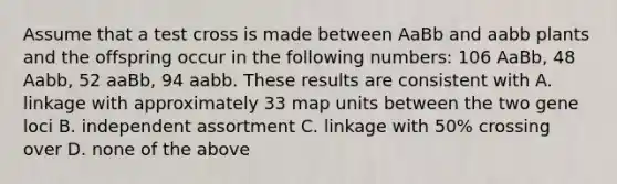 Assume that a test cross is made between AaBb and aabb plants and the offspring occur in the following numbers: 106 AaBb, 48 Aabb, 52 aaBb, 94 aabb. These results are consistent with A. linkage with approximately 33 map units between the two gene loci B. independent assortment C. linkage with 50% crossing over D. none of the above