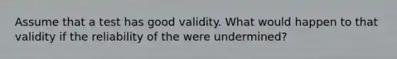 Assume that a test has good validity. What would happen to that validity if the reliability of the were undermined?