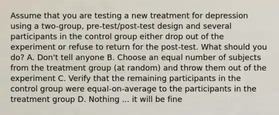 Assume that you are testing a new treatment for depression using a two-group, pre-test/post-test design and several participants in the control group either drop out of the experiment or refuse to return for the post-test. What should you do? A. Don't tell anyone B. Choose an equal number of subjects from the treatment group (at random) and throw them out of the experiment C. Verify that the remaining participants in the control group were equal-on-average to the participants in the treatment group D. Nothing ... it will be fine