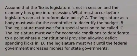 Assume that the Texas legislature is not in session and the economy has gone into recession. What must occur before legislators can act to reformulate policy? A. The legislature as a body must wait for the comptroller to decertify the budget. B. The legislature must wait for a special session to be called. C. The legislature must wait for economic conditions to deteriorate to a point where a constitutional provision allowing deficit spending kicks in. D. The legislature must wait until the federal government increases monies for state governments.