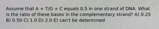 Assume that A + T/G + C equals 0.5 in one strand of DNA. What is the ratio of these bases in the complementary strand? A) 0.25 B) 0.50 C) 1.0 D) 2.0 E) can't be determined